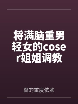 将满脑重男轻女的coser姐姐调教成我的母狗吧 将满脑重男轻女的coser姐姐调教成我的母狗吧