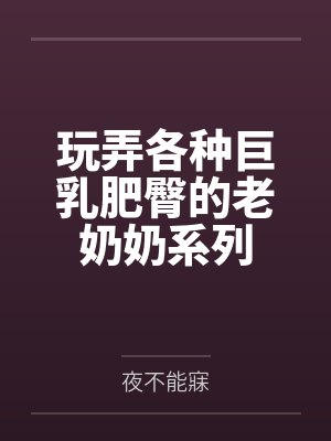 玩弄各种巨乳肥臀的老奶奶系列