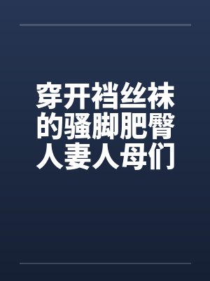 穿开裆丝袜的骚脚肥臀人妻人母们与众多肌肉教练的健身房轮奸乱交淫欲狂欢 穿开裆丝袜的骚脚肥臀人妻人母们与众多肌肉教练的健身房轮奸乱交淫欲狂欢