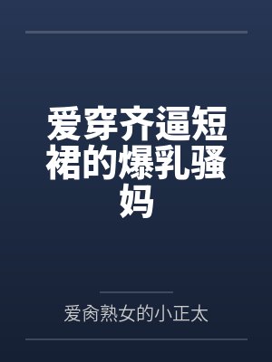 爱穿齐逼短裙的爆乳骚妈
