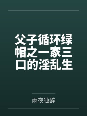 父子循环绿帽之一家三口的淫乱生活by雨夜独醉 父子循环绿帽之一家三口的淫乱生活by雨夜独醉