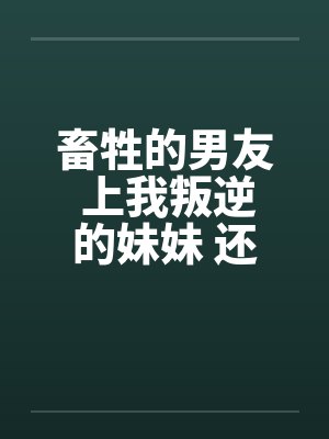 畜牲的男友 上我叛逆的妹妹 还逼我玩3P