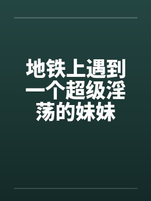 地铁上遇到一个超级淫荡的妹妹
