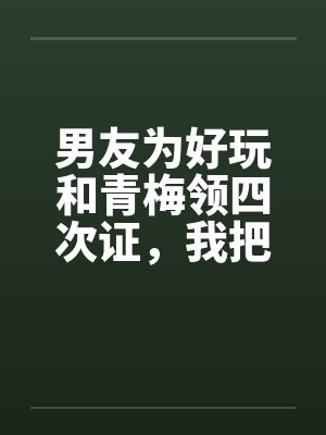 男友为好玩和青梅领四次证，我把他连人带证扔出门