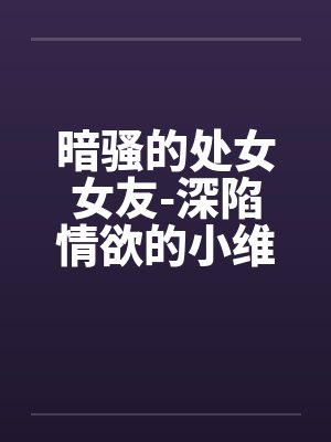 暗骚的处女女友-深陷情欲的小维