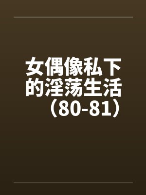 女偶像私下的淫荡生活（80-81）