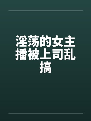 淫荡的女主播被上司乱搞