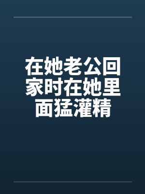 在她老公回家时在她里面猛灌精