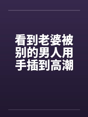 看到老婆被别的男人用手插到高潮