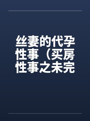 丝妻的代孕性事（买房性事之未完的故事）（03）