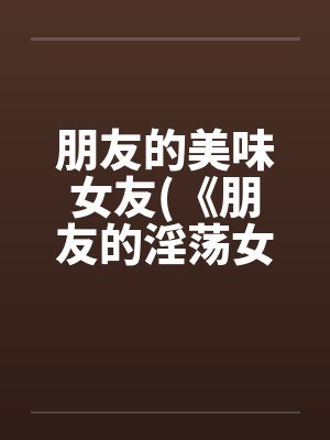 朋友的美味女友(《朋友的淫荡女友》)